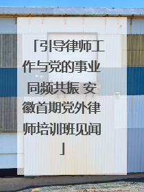 引导律师工作与党的事业同频共振 安徽首期党外律师培训班见闻