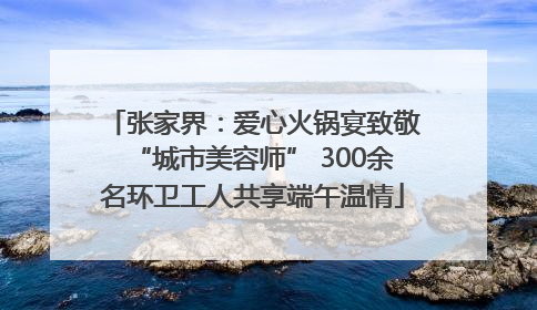 张家界：爱心火锅宴致敬“城市美容师” 300余名环卫工人共享端午温情