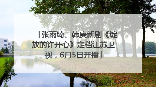 张雨绮、韩庚新剧《绽放的许开心》定档江苏卫视，6月5日开播