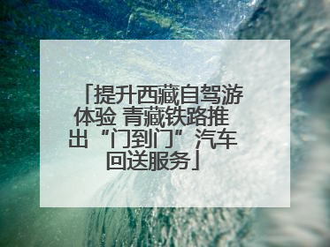 提升西藏自驾游体验 青藏铁路推出“门到门”汽车回送服务