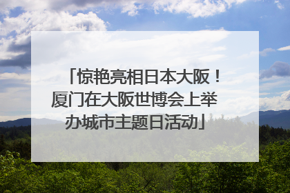 惊艳亮相日本大阪！厦门在大阪世博会上举办城市主题日活动