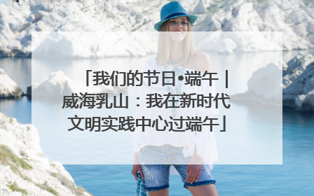 我们的节日•端午｜威海乳山：我在新时代文明实践中心过端午