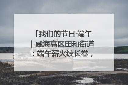 我们的节日·端午｜威海高区田和街道：端午薪火续长卷，邻里馨香聚暖流