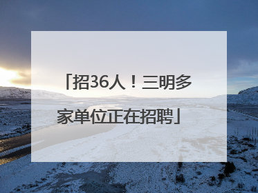 招36人！三明多家单位正在招聘