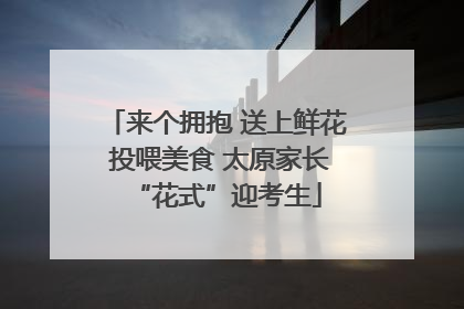 来个拥抱 送上鲜花 投喂美食 太原家长“花式”迎考生