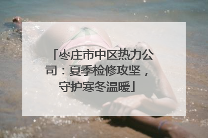 枣庄市中区热力公司：夏季检修攻坚，守护寒冬温暖