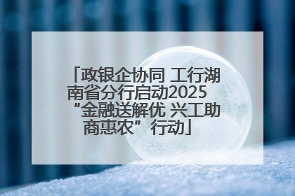 政银企协同 工行湖南省分行启动2025“金融送解优 兴工助商惠农”行动