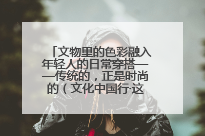 文物里的色彩融入年轻人的日常穿搭——传统的，正是时尚的（文化中国行·这些美 很中国）
