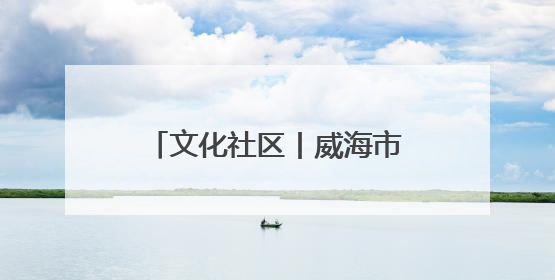 文化社区丨威海市环翠区竹岛街道观海社区：用红色文化“浸润”社区之美