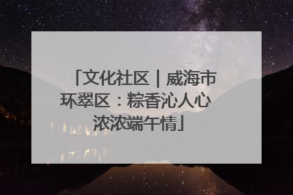 文化社区｜威海市环翠区：粽香沁人心 浓浓端午情