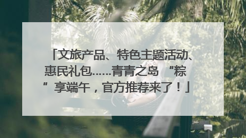 文旅产品、特色主题活动、惠民礼包……青青之岛 “粽”享端午，官方推荐来了！