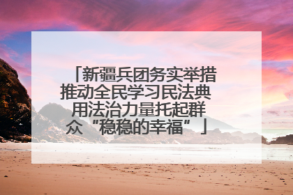 新疆兵团务实举措推动全民学习民法典 用法治力量托起群众“稳稳的幸福”