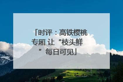 时评：高铁樱桃专厢 让“枝头鲜”每日可见