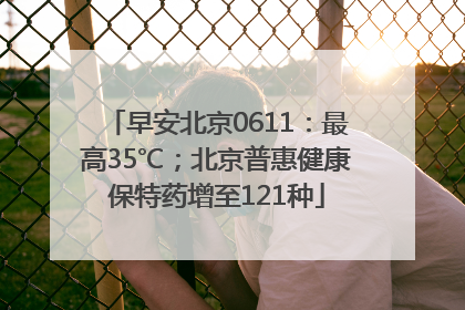 早安北京0611：最高35℃；北京普惠健康保特药增至121种
