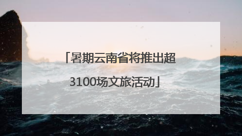 暑期云南省将推出超3100场文旅活动