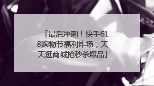 最后冲刺！快手618购物节福利炸场，天天逛商城抢秒杀爆品