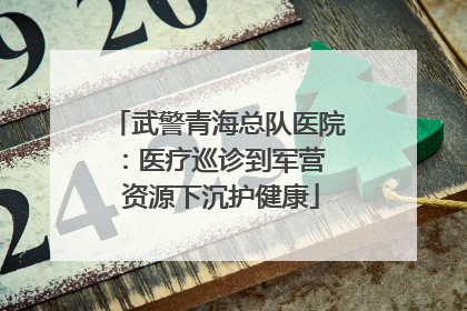 武警青海总队医院：医疗巡诊到军营  资源下沉护健康