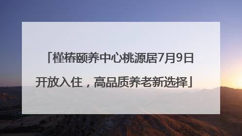 槿椿颐养中心桃源居7月9日开放入住，高品质养老新选择