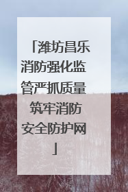 潍坊昌乐消防强化监管严抓质量 筑牢消防安全防护网