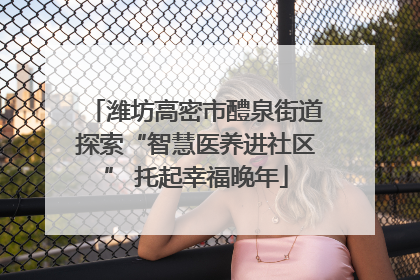 潍坊高密市醴泉街道探索“智慧医养进社区” 托起幸福晚年