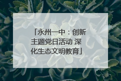 永州一中：创新主题党日活动 深化生态文明教育