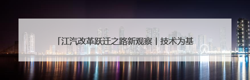 江汽改革跃迁之路新观察丨技术为基合作筑路 江淮汽车走向变革新征途