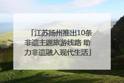 江苏扬州推出10条非遗主题旅游线路 助力非遗融入现代生活