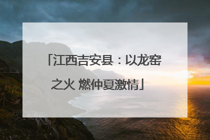 江西吉安县：以龙窑之火 燃仲夏激情