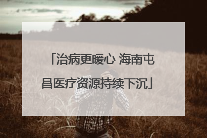 治病更暖心 海南屯昌医疗资源持续下沉