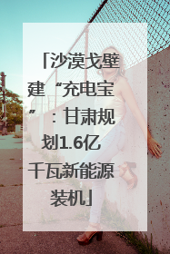 沙漠戈壁建“充电宝”：甘肃规划1.6亿千瓦新能源装机