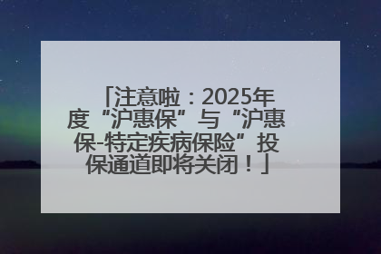 注意啦：2025年度“沪惠保”与“沪惠保-特定疾病保险”投保通道即将关闭！