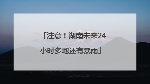 注意！湖南未来24小时多地还有暴雨