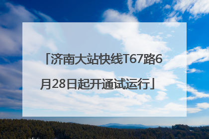 济南大站快线T67路6月28日起开通试运行