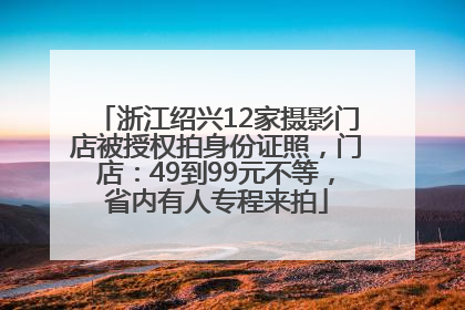 浙江绍兴12家摄影门店被授权拍身份证照，门店：49到99元不等，省内有人专程来拍