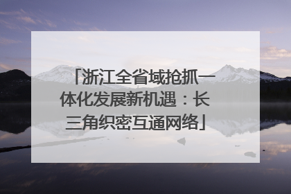 浙江全省域抢抓一体化发展新机遇：长三角织密互通网络