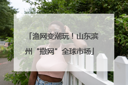 渔网变潮玩！山东滨州“撒网”全球市场