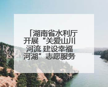 湖南省水利厅开展“关爱山川河流 建设幸福河湖”志愿服务活动