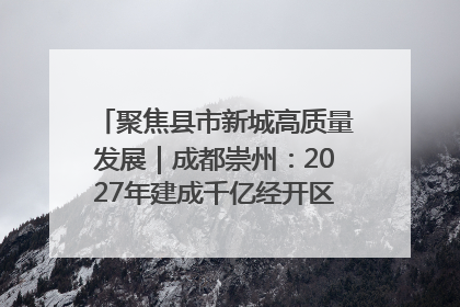 聚焦县市新城高质量发展｜成都崇州：2027年建成千亿经开区、2029年GDP突破750亿元
