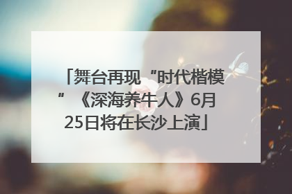 舞台再现“时代楷模”《深海养牛人》6月25日将在长沙上演