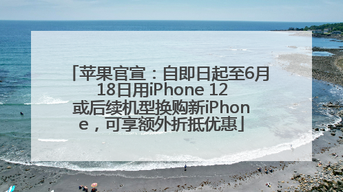 苹果官宣：自即日起至6月18日用iPhone 12或后续机型换购新iPhone，可享额外折抵优惠