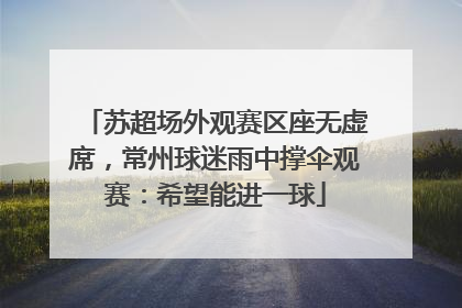 苏超场外观赛区座无虚席，常州球迷雨中撑伞观赛：希望能进一球