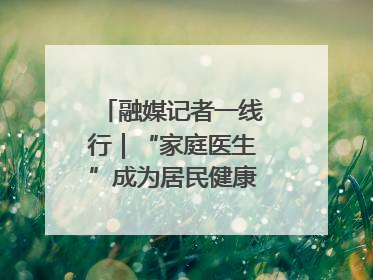 融媒记者一线行｜“家庭医生”成为居民健康“守门人”