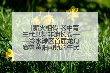 薪火相传 老中青三代共舞非遗长卷——冷水滩区首届龙舟赛暨黄阳司镇端午民俗文化活动侧记