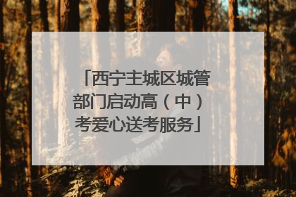 西宁主城区城管部门启动高（中）考爱心送考服务