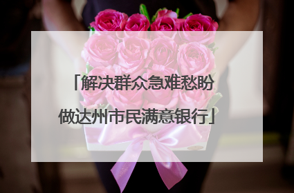 解决群众急难愁盼 做达州市民满意银行