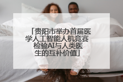 贵阳市举办首届医学人工智能人机竞赛 检验AI与人类医生的互补价值