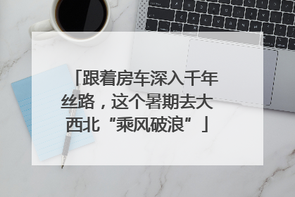 跟着房车深入千年丝路，这个暑期去大西北“乘风破浪”