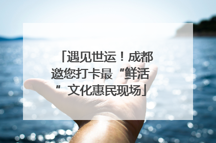 遇见世运！成都邀您打卡最“鲜活”文化惠民现场