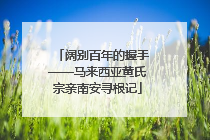 阔别百年的握手——马来西亚黄氏宗亲南安寻根记