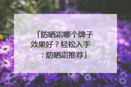 防晒霜哪个牌子效果好？轻松入手：防晒霜推荐